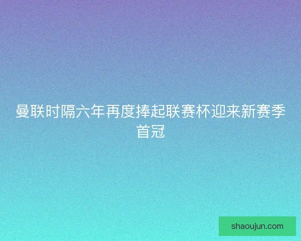 曼联时隔六年再度捧起联赛杯迎来新赛季首冠