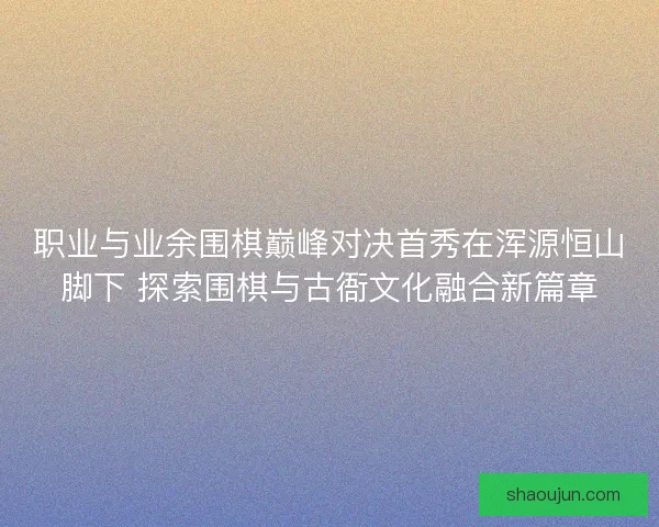职业与业余围棋巅峰对决首秀在浑源恒山脚下 探索围棋与古衙文化融合新篇章