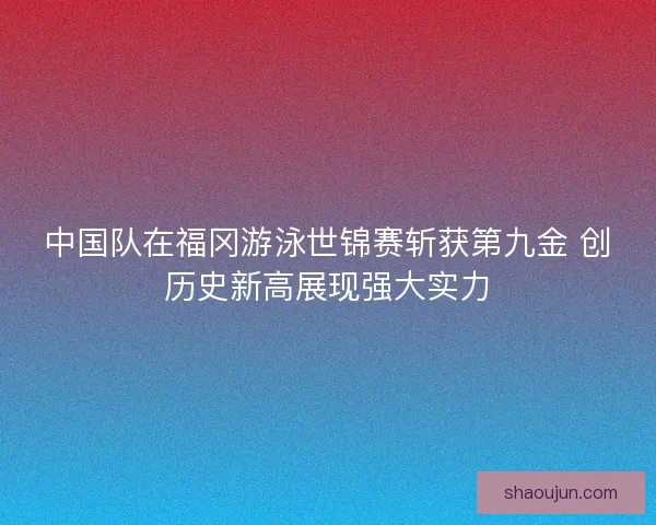 中国队在福冈游泳世锦赛斩获第九金 创历史新高展现强大实力