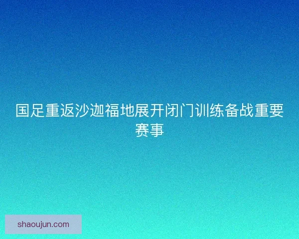 国足重返沙迦福地展开闭门训练备战重要赛事