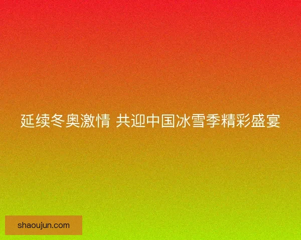 延续冬奥激情 共迎中国冰雪季精彩盛宴