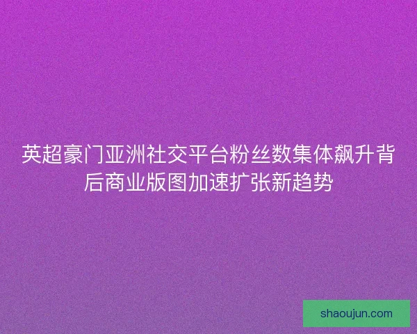英超豪门亚洲社交平台粉丝数集体飙升背后商业版图加速扩张新趋势