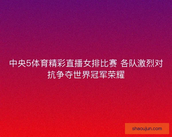 中央5体育精彩直播女排比赛 各队激烈对抗争夺世界冠军荣耀