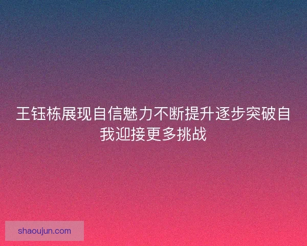 王钰栋展现自信魅力不断提升逐步突破自我迎接更多挑战