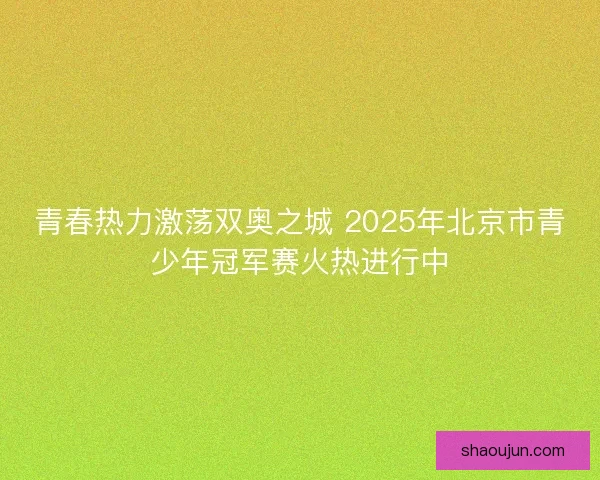 青春热力激荡双奥之城 2025年北京市青少年冠军赛火热进行中