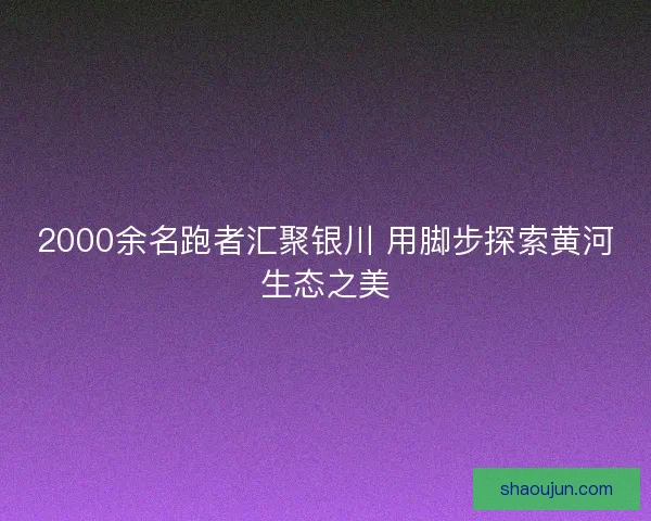 2000余名跑者汇聚银川 用脚步探索黄河生态之美