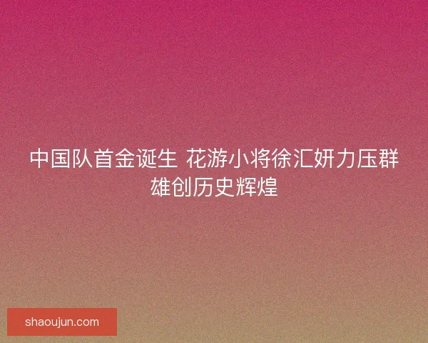 中国队首金诞生 花游小将徐汇妍力压群雄创历史辉煌