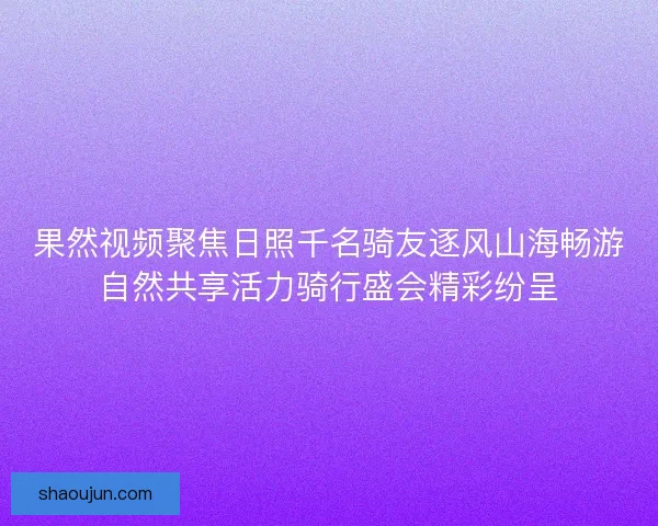 果然视频聚焦日照千名骑友逐风山海畅游自然共享活力骑行盛会精彩纷呈