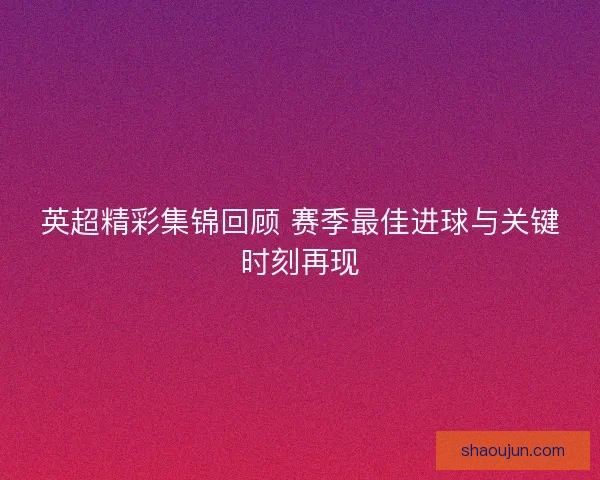 英超精彩集锦回顾 赛季最佳进球与关键时刻再现