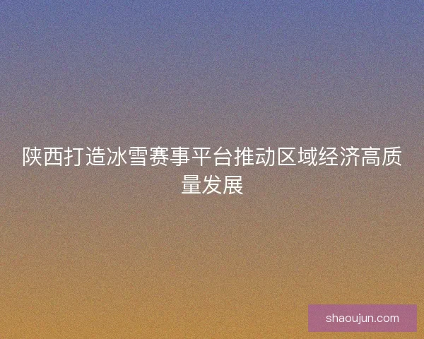 陕西打造冰雪赛事平台推动区域经济高质量发展