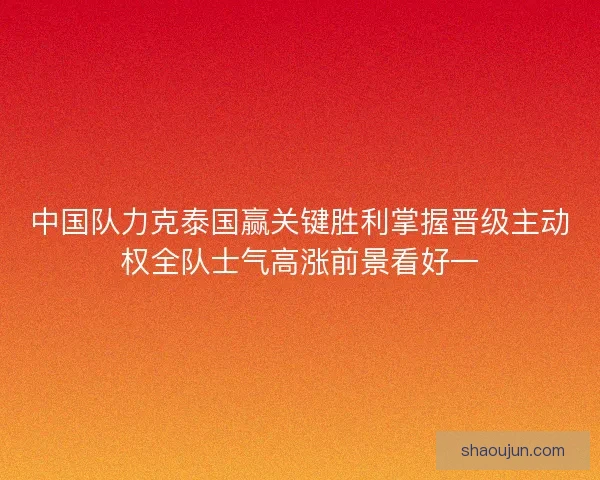 中国队力克泰国赢关键胜利掌握晋级主动权全队士气高涨前景看好一