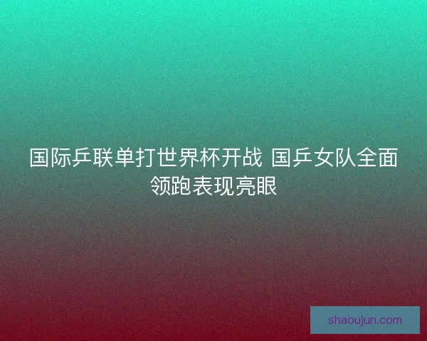 国际乒联单打世界杯开战 国乒女队全面领跑表现亮眼
