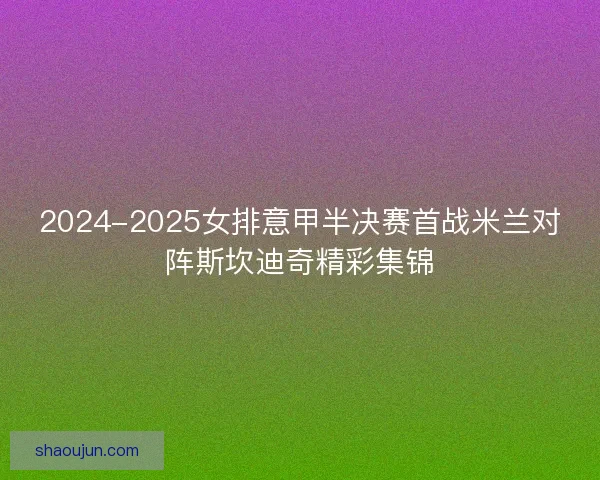 2024-2025女排意甲半决赛首战米兰对阵斯坎迪奇精彩集锦