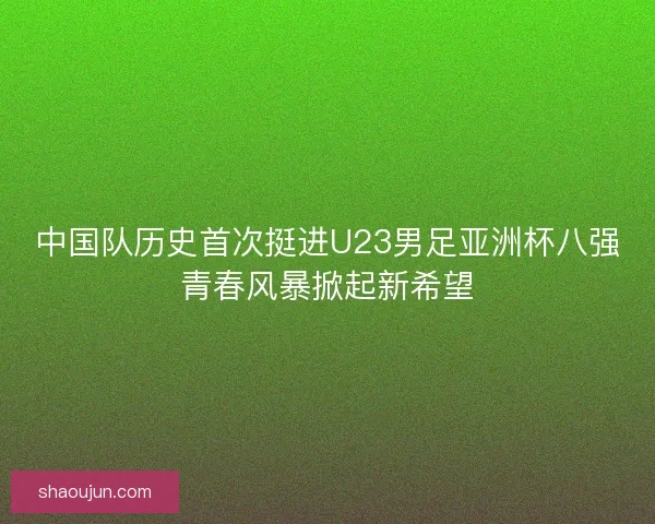 中国队历史首次挺进U23男足亚洲杯八强青春风暴掀起新希望