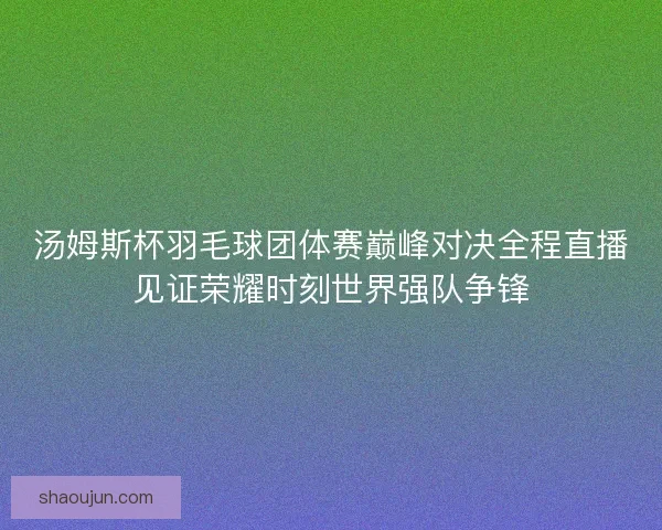 汤姆斯杯羽毛球团体赛巅峰对决全程直播见证荣耀时刻世界强队争锋